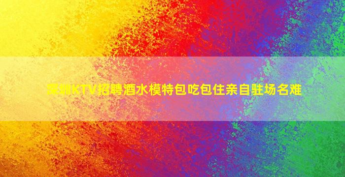 深圳KTV招聘酒水模特包吃包住亲自驻场名难